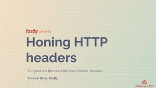presents
Honing HTTP
headers
The good and the bad of the Web’s hidden metadata
Andrew Betts, Fastly
 