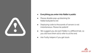 ● Everything you enter into fiddle is public
● Please disable pop-up blocking for
fiddle.fastlydemo.net
● Deploying code to thousands of servers is not
instantaneous. Please be patient!
● We suggest you do each fiddle in a different tab, so
you still have them all to refer to at the end.
● Ask Fastly helpers if you get stuck
 