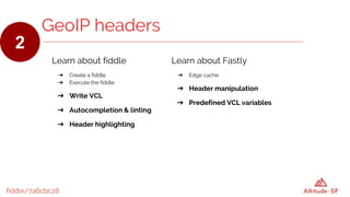 fiddle/7a6cbc28
GeoIP headers
2
Learn about fiddle
➔ Create a fiddle
➔ Execute the fiddle
➔ Write VCL
➔ Autocompletion & linting
➔ Header highlighting
Learn about Fastly
➔ Edge cache
➔ Header manipulation
➔ Predefined VCL variables
 
