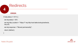 fiddle/7fc13ab0
ERROR:
if (obj.status == 811) {
set obj.status = 301;
set obj.http.Location = "https://" req.http.host table.lookup(redirects,
req.url);
set obj.response = "Moved permanently";
return (deliver);
}
Redirects
4
 