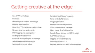 Geo-IP API at the Edge
Redirects
Decoding auth cookies at the edge
Relative date insertion
Overriding TTLs based on content-type
Streaming server-sent-events
RUM logging and aggregation
Routing for microservices
CORS OPTIONS preflights at the edge
Serve robots.txt from the edge
Serve stale on origin failure
Getting creative at the edge
Partial content 'Range' requests
Time-limited URL tokens
Image optimization
Modern web security headers
GZip compression at the edge
Client public IP API at the edge
Google Cloud storage / AWS S3 origin
CAPTCHA challenge
Logging to Google BigQuery
Blocking obsolete TLS
Replace origin errors with 'safe' responses
 