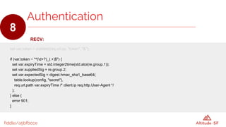 fiddle/a5bfbcce
RECV:
set var.token = subfield(req.url.qs, "token", "&");
if (var.token ~ "^(d+?)_(.+)$") {
set var.expiryTime = std.integer2time(std.atoi(re.group.1));
set var.suppliedSig = re.group.2;
set var.expectedSig = digest.hmac_sha1_base64(
table.lookup(config, "secret"),
req.url.path var.expiryTime /* client.ip req.http.User-Agent */
);
} else {
error 901;
}
Authentication
8
 