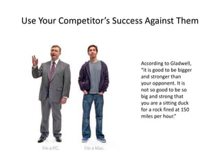 Use Your Competitor’s Success Against Them
According to Gladwell,
“it is good to be bigger
and stronger than
your opponent. It is
not so good to be so
big and strong that
you are a sitting duck
for a rock fired at 150
miles per hour.”
 