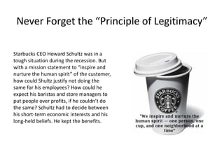 Never Forget the “Principle of Legitimacy”
Starbucks CEO Howard Schultz was in a
tough situation during the recession. But
with a mission statement to “inspire and
nurture the human spirit” of the customer,
how could Shultz justify not doing the
same for his employees? How could he
expect his baristas and store managers to
put people over profits, if he couldn’t do
the same? Schultz had to decide between
his short-term economic interests and his
long-held beliefs. He kept the benefits.
 