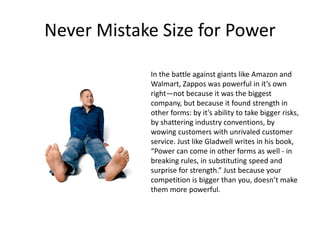 Never Mistake Size for Power
In the battle against giants like Amazon and
Walmart, Zappos was powerful in it’s own
right—not because it was the biggest
company, but because it found strength in
other forms: by it’s ability to take bigger risks,
by shattering industry conventions, by
wowing customers with unrivaled customer
service. Just like Gladwell writes in his book,
“Power can come in other forms as well - in
breaking rules, in substituting speed and
surprise for strength.” Just because your
competition is bigger than you, doesn’t make
them more powerful.
 