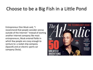 Choose to be a Big Fish in a Little Pond
Entrepreneur Elon Musk said, “I
recommend that people consider arenas
outside of the Internet.” Instead of starting
another Internet company like most
entrepreneurs, Musk entered fields in
which few people are crazy enough to
venture to: a rocket ship company
(SpaceX) and an electric sports car
company (Tesla).
 