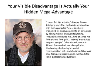 Your Visible Disadvantage Is Actually Your
Hidden Mega-Advantage
"I never felt like a victim," director Steven
Spielberg said of his dyslexia in an interview
with the Los Angeles Times. Spielberg
channeled his disadvantage into an advantage
by honing his skill of visual storytelling.
"Movies really helped me... kind of saved me
from shame, from guilt... Making movies was
my great escape." Other dyslexics such as
Richard Branson had to make up for his
disadvantage by honing his verbal
communication skills and charisma. What was
once his biggest disadvantage eventually led
to his biggest mega-advantage.
 