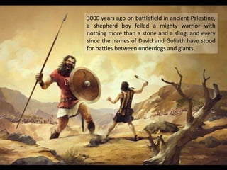 3000 years ago on battlefield in ancient Palestine,
a shepherd boy felled a mighty warrior with
nothing more than a stone and a sling, and every
since the names of David and Goliath have stood
for battles between underdogs and giants.
 