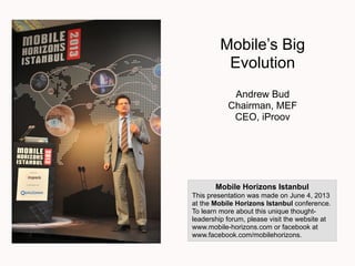 Mobile’s Big
Evolution
Andrew Bud
Chairman, MEF
CEO, iProov
Mobile Horizons Istanbul
This presentation was made on June 4, 2013
at the Mobile Horizons Istanbul conference.
To learn more about this unique thought-
leadership forum, please visit the website at
www.mobile-horizons.com or facebook at
www.facebook.com/mobilehorizons.
 