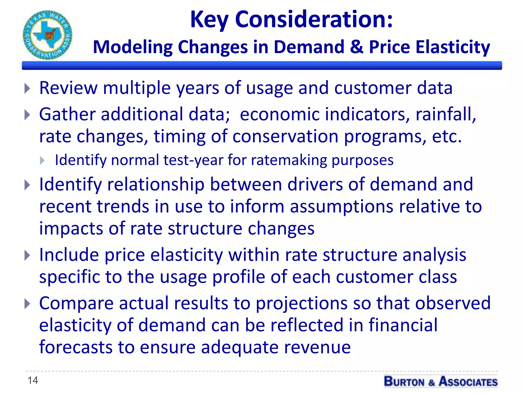 Key Consideration:
Modeling Changes in Demand & Price Elasticity
14
 Review multiple years of usage and customer data
 Gather additional data; economic indicators, rainfall,
rate changes, timing of conservation programs, etc.
 Identify normal test-year for ratemaking purposes
 Identify relationship between drivers of demand and
recent trends in use to inform assumptions relative to
impacts of rate structure changes
 Include price elasticity within rate structure analysis
specific to the usage profile of each customer class
 Compare actual results to projections so that observed
elasticity of demand can be reflected in financial
forecasts to ensure adequate revenue
 
