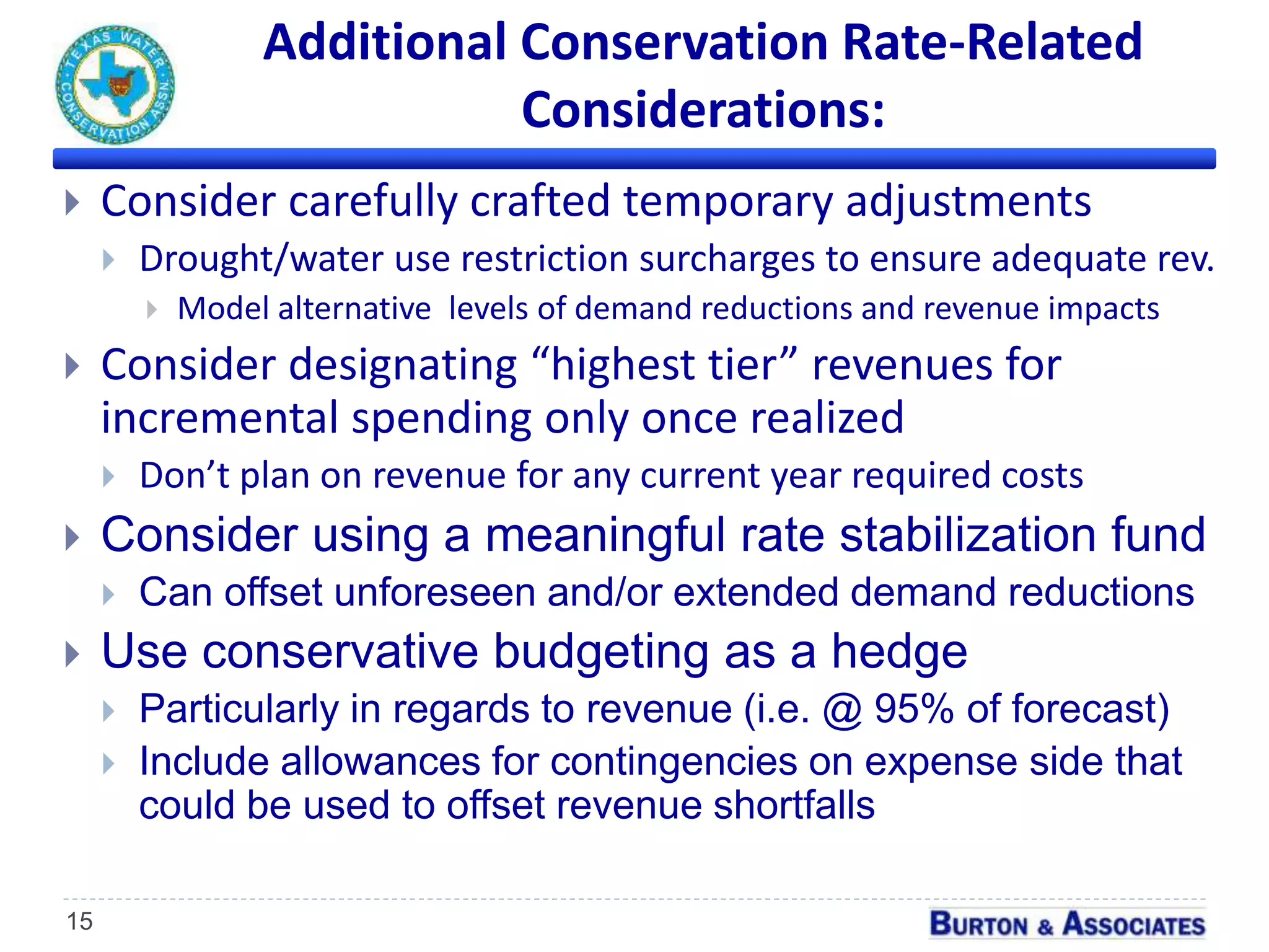 Additional Conservation Rate-Related
Considerations:
15
 Consider carefully crafted temporary adjustments
 Drought/water use restriction surcharges to ensure adequate rev.
 Model alternative levels of demand reductions and revenue impacts
 Consider designating “highest tier” revenues for
incremental spending only once realized
 Don’t plan on revenue for any current year required costs
 Consider using a meaningful rate stabilization fund
 Can offset unforeseen and/or extended demand reductions
 Use conservative budgeting as a hedge
 Particularly in regards to revenue (i.e. @ 95% of forecast)
 Include allowances for contingencies on expense side that
could be used to offset revenue shortfalls
 
