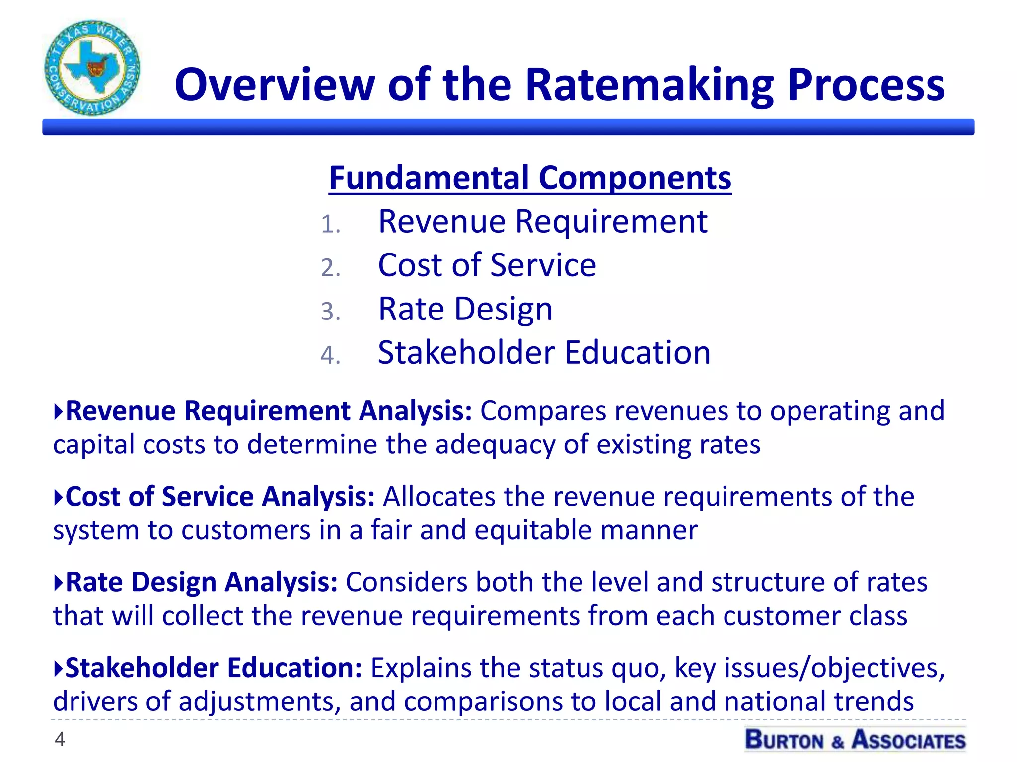 Overview of the Ratemaking Process
Fundamental Components
1. Revenue Requirement
2. Cost of Service
3. Rate Design
4. Stakeholder Education
4
Revenue Requirement Analysis: Compares revenues to operating and
capital costs to determine the adequacy of existing rates
Cost of Service Analysis: Allocates the revenue requirements of the
system to customers in a fair and equitable manner
Rate Design Analysis: Considers both the level and structure of rates
that will collect the revenue requirements from each customer class
Stakeholder Education: Explains the status quo, key issues/objectives,
drivers of adjustments, and comparisons to local and national trends
 