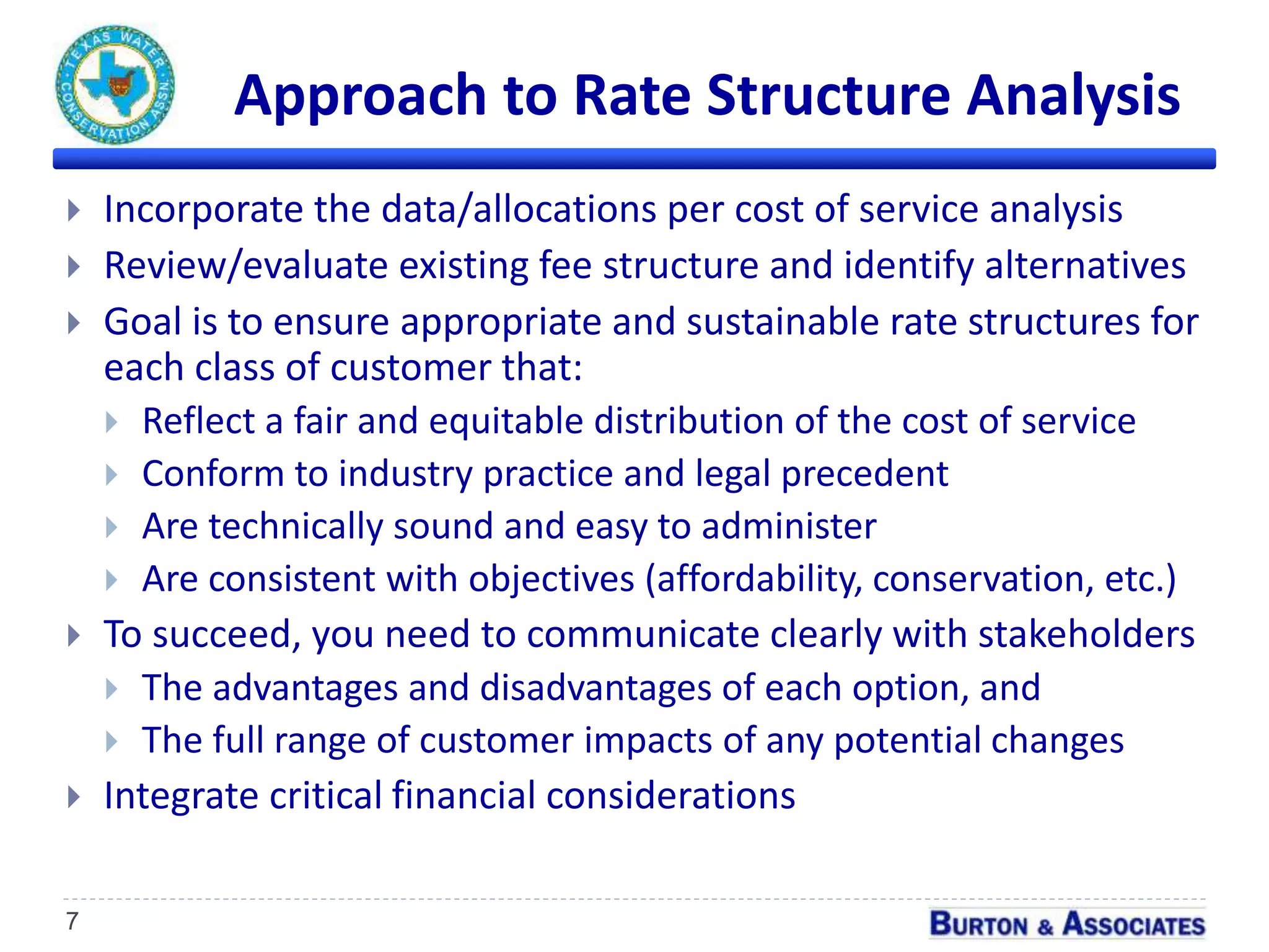 Approach to Rate Structure Analysis
7
 Incorporate the data/allocations per cost of service analysis
 Review/evaluate existing fee structure and identify alternatives
 Goal is to ensure appropriate and sustainable rate structures for
each class of customer that:
 Reflect a fair and equitable distribution of the cost of service
 Conform to industry practice and legal precedent
 Are technically sound and easy to administer
 Are consistent with objectives (affordability, conservation, etc.)
 To succeed, you need to communicate clearly with stakeholders
 The advantages and disadvantages of each option, and
 The full range of customer impacts of any potential changes
 Integrate critical financial considerations
 