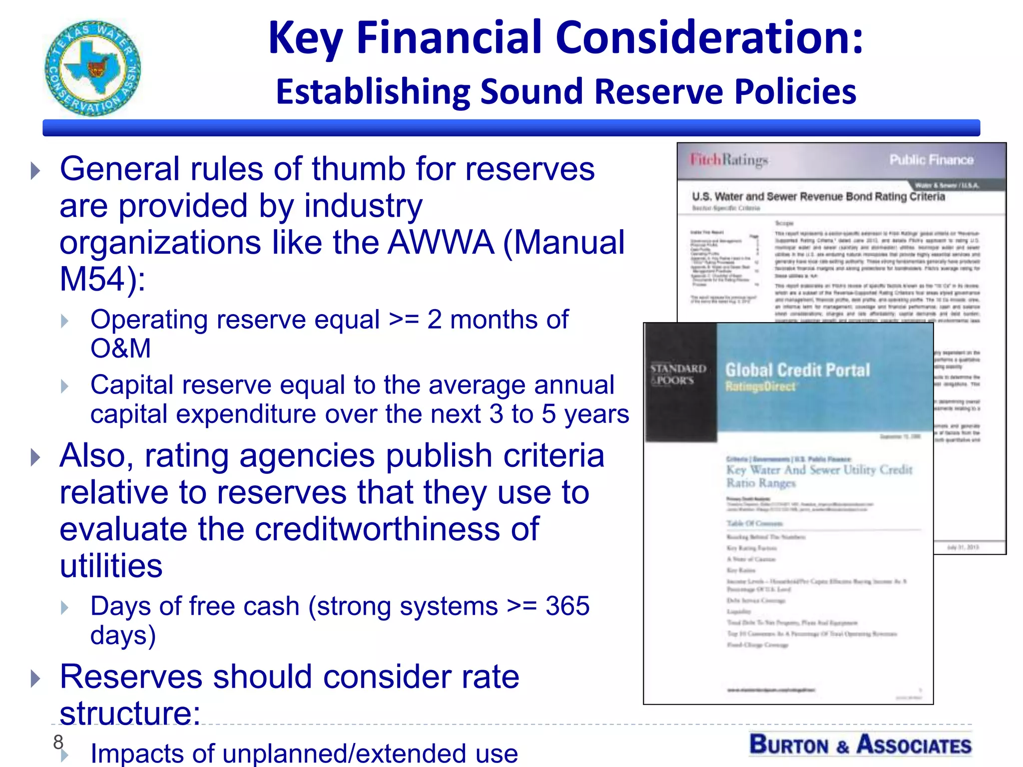Key Financial Consideration:
Establishing Sound Reserve Policies
8
 General rules of thumb for reserves
are provided by industry
organizations like the AWWA (Manual
M54):
 Operating reserve equal >= 2 months of
O&M
 Capital reserve equal to the average annual
capital expenditure over the next 3 to 5 years
 Also, rating agencies publish criteria
relative to reserves that they use to
evaluate the creditworthiness of
utilities
 Days of free cash (strong systems >= 365
days)
 Reserves should consider rate
structure:
 Impacts of unplanned/extended use
 