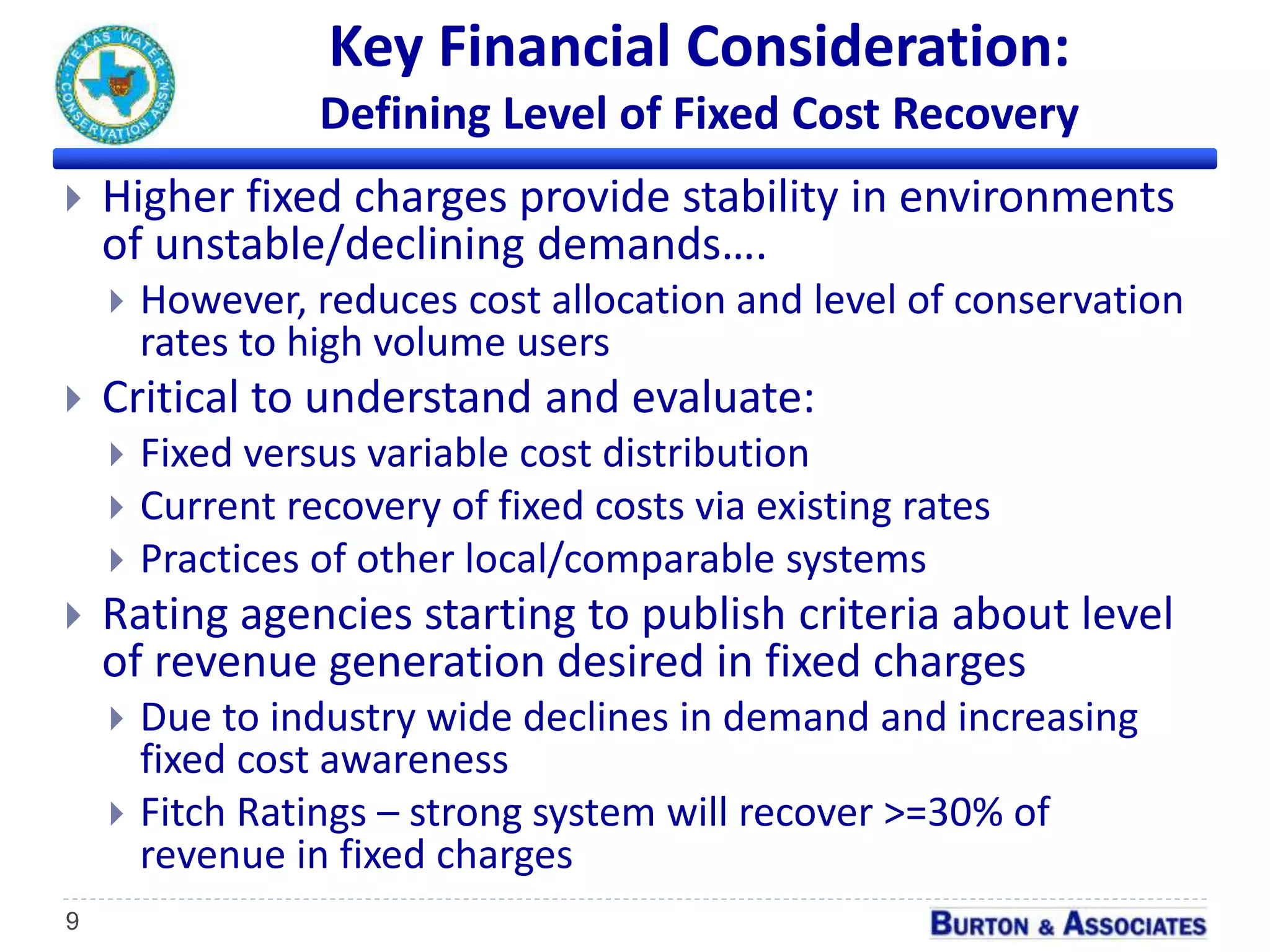 Key Financial Consideration:
Defining Level of Fixed Cost Recovery
9
 Higher fixed charges provide stability in environments
of unstable/declining demands….
 However, reduces cost allocation and level of conservation
rates to high volume users
 Critical to understand and evaluate:
 Fixed versus variable cost distribution
 Current recovery of fixed costs via existing rates
 Practices of other local/comparable systems
 Rating agencies starting to publish criteria about level
of revenue generation desired in fixed charges
 Due to industry wide declines in demand and increasing
fixed cost awareness
 Fitch Ratings – strong system will recover >=30% of
revenue in fixed charges
 