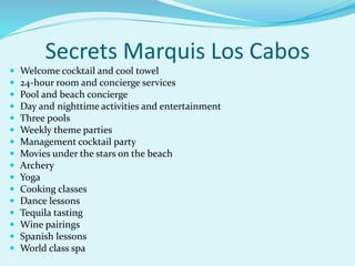 Secrets Marquis Los Cabos
 Welcome cocktail and cool towel
 24-hour room and concierge services
 Pool and beach concierge
 Day and nighttime activities and entertainment
 Three pools
 Weekly theme parties
 Management cocktail party
 Movies under the stars on the beach
 Archery
 Yoga
 Cooking classes
 Dance lessons
 Tequila tasting
 Wine pairings
 Spanish lessons
 World class spa
 