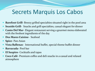  Barefoot Grill- Breezy grilled specialties situated right in the pool area
 Seaside Grill- Snacks and grill specialties, casual elegant for dinner
 Canto Del Mar- Elegant restaurant serving a gourmet menu elaborated
with the freshest ingredients of the day
 Dos Mares Cuisine- Seafood
 Spice- Pan-Asian
 Vista Ballenas- International buffet, special theme buffet dinner
 Barracuda- Pool bar
 El Suspiro- Cocktails and tapas
 Coco Café- Premium coffee and deli snacks in a casual and relaxed
atmosphere
Secrets Marquis Los Cabos
 