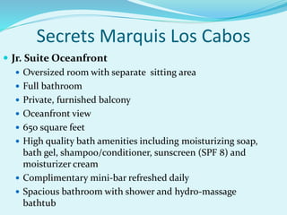  Jr. Suite Oceanfront
 Oversized room with separate sitting area
 Full bathroom
 Private, furnished balcony
 Oceanfront view
 650 square feet
 High quality bath amenities including moisturizing soap,
bath gel, shampoo/conditioner, sunscreen (SPF 8) and
moisturizer cream
 Complimentary mini-bar refreshed daily
 Spacious bathroom with shower and hydro-massage
bathtub
Secrets Marquis Los Cabos
 