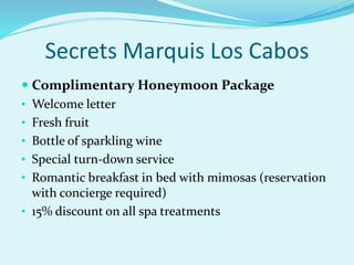 Secrets Marquis Los Cabos
 Complimentary Honeymoon Package
• Welcome letter
• Fresh fruit
• Bottle of sparkling wine
• Special turn-down service
• Romantic breakfast in bed with mimosas (reservation
with concierge required)
• 15% discount on all spa treatments
 