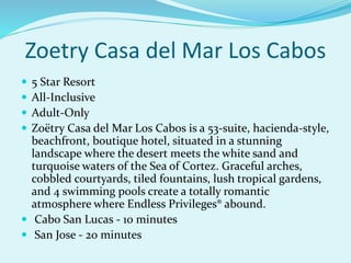 Zoetry Casa del Mar Los Cabos
 5 Star Resort
 All-Inclusive
 Adult-Only
 Zoëtry Casa del Mar Los Cabos is a 53-suite, hacienda-style,
beachfront, boutique hotel, situated in a stunning
landscape where the desert meets the white sand and
turquoise waters of the Sea of Cortez. Graceful arches,
cobbled courtyards, tiled fountains, lush tropical gardens,
and 4 swimming pools create a totally romantic
atmosphere where Endless Privileges® abound.
 Cabo San Lucas - 10 minutes
 San Jose - 20 minutes
 