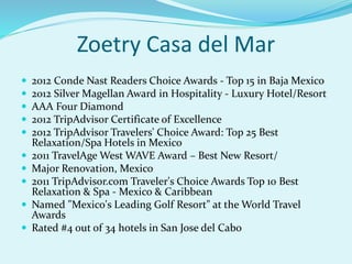 Zoetry Casa del Mar
 2012 Conde Nast Readers Choice Awards - Top 15 in Baja Mexico
 2012 Silver Magellan Award in Hospitality - Luxury Hotel/Resort
 AAA Four Diamond
 2012 TripAdvisor Certificate of Excellence
 2012 TripAdvisor Travelers' Choice Award: Top 25 Best
Relaxation/Spa Hotels in Mexico
 2011 TravelAge West WAVE Award – Best New Resort/
 Major Renovation, Mexico
 2011 TripAdvisor.com Traveler's Choice Awards Top 10 Best
Relaxation & Spa - Mexico & Caribbean
 Named "Mexico's Leading Golf Resort" at the World Travel
Awards
 Rated #4 out of 34 hotels in San Jose del Cabo
 