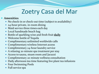 Zoetry Casa del Mar
 Amenities
 No check-in or check-out time (subject to availability)
 24-hour private, in-room dining
 Maid service three times each day
 Local handmade beach bag
 Bottle of sparkling wine and fresh fruit daily
 Welcome bottle of Tequila
 Complimentary unlimited worldwide calls
 Complimentary wireless Internet access
 Complimentary 24-hour laundry service
 A relaxing 20 minute spa treatment per stay
 Access to sauna, steam room and Jacuzzi
 Complimentary 20 minute wellness consultation
 Daily afternoon tea time featuring live plant tea infusions
 Four Swimming Pools
 Full service spa
 
