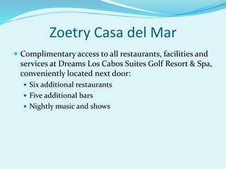 Zoetry Casa del Mar
 Complimentary access to all restaurants, facilities and
services at Dreams Los Cabos Suites Golf Resort & Spa,
conveniently located next door:
 Six additional restaurants
 Five additional bars
 Nightly music and shows
 