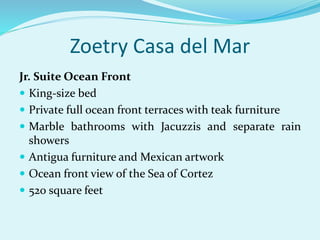 Zoetry Casa del Mar
Jr. Suite Ocean Front
 King-size bed
 Private full ocean front terraces with teak furniture
 Marble bathrooms with Jacuzzis and separate rain
showers
 Antigua furniture and Mexican artwork
 Ocean front view of the Sea of Cortez
 520 square feet
 