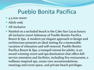 Pueblo Bonita Pacifica
 4.5 star resort
 Adult-only
 All-Inclusive
 Nestled on a secluded beach is the Cabo San Lucas luxury
all-inclusive resort hideaway of Pueblo Bonito Pacifica
Resort & Spa. A modern yet elegant approach to design and
architecture presents an ideal setting for a memorable
vacation of relaxation and self-renewal. Pueblo Bonito
Pacifica Resort & Spa, a tranquil retreat for adults, is an
award-winning resort and spa destination that offers full-
service amenities and facilities, including five restaurants, a
wellness-inspired spa, ocean view accommodations,
meetings and event space, and private beach privileges.
 