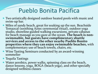 Pueblo Bonita Pacifica
 Two artistically designed outdoor heated pools with music and
swim-up bar.
 Miles of sandy beach, great for soaking up the sun. Beachside
Temazcal (soothing Aztec ceremonial ritual), outdoor yoga
studio, shoreline guided walking excursions, private cabanas
for beach massage as you gaze at the ocean. The beach is non-
swimmable, but guests have complimentary shuttle
services and access to the other nearby Pueblo Bonito
properties where they can enjoy swimmable beaches, with
complementary use of beach towels, chairs, etc.
 Wine Tasting Seminars conducted by an award-winning
sommelier
 Tequila Tastings
 Water aerobics, power walks, spinning class on the beach,
dance lessons, yoga, BOGA (beach yoga), and other specially
designed wellness classes
 