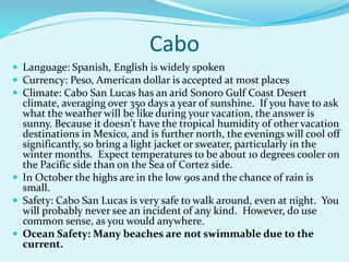 Cabo
 Language: Spanish, English is widely spoken
 Currency: Peso, American dollar is accepted at most places
 Climate: Cabo San Lucas has an arid Sonoro Gulf Coast Desert
climate, averaging over 350 days a year of sunshine. If you have to ask
what the weather will be like during your vacation, the answer is
sunny. Because it doesn't have the tropical humidity of other vacation
destinations in Mexico, and is further north, the evenings will cool off
significantly, so bring a light jacket or sweater, particularly in the
winter months. Expect temperatures to be about 10 degrees cooler on
the Pacific side than on the Sea of Cortez side.
 In October the highs are in the low 90s and the chance of rain is
small.
 Safety: Cabo San Lucas is very safe to walk around, even at night. You
will probably never see an incident of any kind. However, do use
common sense, as you would anywhere.
 Ocean Safety: Many beaches are not swimmable due to the
current.
 