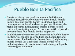 Pueblo Bonita Pacifica
 Guests receive access to all restaurants, facilities, and
services at nearby Pueblo Bonito Sunset Beach, Pueblo
Bonito Rose and Pueblo Bonito Los Cabos. Food and
beverages are included at these properties. However, the
menu at Fellini's Restaurant at Pueblo Bonito Rose is
restricted to a tasting menu. A courtesy shuttle is provided
between these four Pueblo Bonito properties.
 In addition to the services and amenities at Pueblo Bonito
Pacifica, you can also enjoy full use of all amenities and
restaurants at Pueblo Bonito Sunset Beach (neighboring,)
Pueblo Bonito Los Cabos and Pueblo Bonito Rose
including a total of 12 restaurants and 7 lounges, 8 pools,
theme nights and more!
 