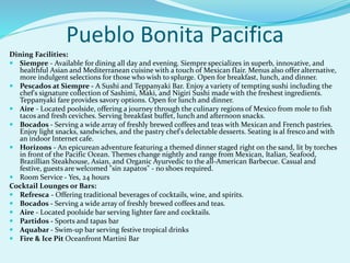 Pueblo Bonita Pacifica
Dining Facilities:
 Siempre - Available for dining all day and evening. Siempre specializes in superb, innovative, and
healthful Asian and Mediterranean cuisine with a touch of Mexican flair. Menus also offer alternative,
more indulgent selections for those who wish to splurge. Open for breakfast, lunch, and dinner.
 Pescados at Siempre - A Sushi and Teppanyaki Bar. Enjoy a variety of tempting sushi including the
chef's signature collection of Sashimi, Maki, and Nigiri Sushi made with the freshest ingredients.
Teppanyaki fare provides savory options. Open for lunch and dinner.
 Aire - Located poolside, offering a journey through the culinary regions of Mexico from mole to fish
tacos and fresh ceviches. Serving breakfast buffet, lunch and afternoon snacks.
 Bocados - Serving a wide array of freshly brewed coffees and teas with Mexican and French pastries.
Enjoy light snacks, sandwiches, and the pastry chef's delectable desserts. Seating is al fresco and with
an indoor Internet cafe.
 Horizons - An epicurean adventure featuring a themed dinner staged right on the sand, lit by torches
in front of the Pacific Ocean. Themes change nightly and range from Mexican, Italian, Seafood,
Brazillian Steakhouse, Asian, and Organic Ayurvedic to the all-American Barbecue. Casual and
festive, guests are welcomed "sin zapatos" - no shoes required.
 Room Service - Yes, 24 hours
Cocktail Lounges or Bars:
 Refresca - Offering traditional beverages of cocktails, wine, and spirits.
 Bocados - Serving a wide array of freshly brewed coffees and teas.
 Aire - Located poolside bar serving lighter fare and cocktails.
 Partidos - Sports and tapas bar
 Aquabar - Swim-up bar serving festive tropical drinks
 Fire & Ice Pit Oceanfront Martini Bar
 