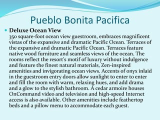 Pueblo Bonita Pacifica
 Deluxe Ocean View
350 square-foot ocean view guestroom, embraces magnificent
vistas of the expansive and dramatic Pacific Ocean. Terraces of
the expansive and dramatic Pacific Ocean. Terraces feature
native wood furniture and seamless views of the ocean. The
rooms reflect the resort's motif of luxury without indulgence
and feature the finest natural materials, Zen-inspired
amenities and invigorating ocean views. Accents of onyx inlaid
in the guestroom entry doors allow sunlight to enter to enter
and fill the room with warm, relaxing hues, and add drama
and a glow to the stylish bathroom. A cedar armoire houses
OnCommand video and television and high-speed Internet
access is also available. Other amenities include feathertop
beds and a pillow menu to accommodate each guest.
 