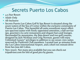 Secrets Puerto Los Cabos
 4.5 Star Resort
 Adult-Only
 All-Inclusive
 Secrets Puerto Los Cabos Golf & Spa Resort is situated along the
azure waters of the Sea of Cortez within the exclusive community of
Puerto Los Cabos. This beautiful all-suite oceanfront resort offers
500 spacious suites with finely-appointed amenities, a full service
spa, gourmet à la carte restaurants and elegant bars and lounges.
Surrounded by mountains, the Baja desert and two golf courses,
designed by Jack Nicklaus and Greg Norman, guests will enjoy
Unlimited-Luxury® privileges in addition to 150 ocean-view suites
reserved for Preferred Club members. Located just 30 minutes from
the Los Cabos International Airport, and a short ten minute drive
from San Jose del Cabos.
 New resort. Not many pics available but you can check out
tripadvisor.com for lots of good pics by guests.
 