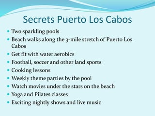 Secrets Puerto Los Cabos
 Two sparkling pools
 Beach walks along the 3-mile stretch of Puerto Los
Cabos
 Get fit with water aerobics
 Football, soccer and other land sports
 Cooking lessons
 Weekly theme parties by the pool
 Watch movies under the stars on the beach
 Yoga and Pilates classes
 Exciting nightly shows and live music
 