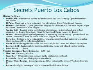 Secrets Puerto Los Cabos
Dining Facilities:
 World Café - International cuisine buffet restaurant in a casual setting. Open for breakfast
and dinner.
 El Patio - Mexican à la carte restaurant. Open for dinner. Dress Code: Casual Elegant.
 Himitsu - Pan-Asian à la carte specialties. Teppanyaki tables are available upon request. Open
for dinner. Dress code: Casual Elegant
 Seaside Grill - Located by the pool offering international cuisine for lunch and grilled
specialties for dinner. Dress Code: Casual for lunch and Casual elegant for dinner.
 Oceana - Featuring fresh seafood presented in a stunning seaside setting. Open for lunch and
dinner. Dress code: Casual for lunch and Casual Elegant for dinner.
 Portofino - Italian à la carte restaurant in a romantic atmosphere that features a wine cellar.
Open for dinner. Dress code: Casual elegant.
 Coco Café - Offering premium coffee and snacks all day in a casual and relaxed atmosphere.
 Barefoot Grill - Featuring light lunch specialties in a casual and relaxed outdoor setting.
 Room Service - 24 hours
Cocktail Lounges or Bars: Rendezvous - Lobby bar.
 Manatees - Swim-up pool bar
 Sugar Reef - Offering tropical cocktails by the pool and on the beach
 Barracuda - Beach bar offering signature cocktails
 Desires Music Lounge - Contemporary sports bar featuring flat screen TVs, dance floor and
DJ
 Revive - Indulge in a variety of natural juices and fresh fruit at the spa
 