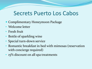 Secrets Puerto Los Cabos
 Complimentary Honeymoon Package
• Welcome letter
• Fresh fruit
• Bottle of sparkling wine
• Special turn-down service
• Romantic breakfast in bed with mimosas (reservation
with concierge required)
• 15% discount on all spa treatments
 