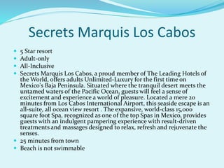 Secrets Marquis Los Cabos
 5 Star resort
 Adult-only
 All-Inclusive
 Secrets Marquis Los Cabos, a proud member of The Leading Hotels of
the World, offers adults Unlimited-Luxury for the first time on
Mexico's Baja Peninsula. Situated where the tranquil desert meets the
untamed waters of the Pacific Ocean, guests will feel a sense of
excitement and experience a world of pleasure. Located a mere 20
minutes from Los Cabos International Airport, this seaside escape is an
all-suite, all ocean view resort . The expansive, world-class 15,000
square foot Spa, recognized as one of the top Spas in Mexico, provides
guests with an indulgent pampering experience with result-driven
treatments and massages designed to relax, refresh and rejuvenate the
senses.
 25 minutes from town
 Beach is not swimmable
 