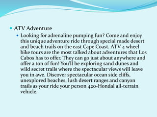  ATV Adventure
 Looking for adrenaline pumping fun? Come and enjoy
this unique adventure ride through special made desert
and beach trails on the east Cape Coast. ATV 4 wheel
bike tours are the most talked about adventures that Los
Cabos has to offer. They can go just about anywhere and
offer a ton of fun! You'll be exploring sand dunes and
wild secret trails where the spectacular views will leave
you in awe. Discover spectacular ocean side cliffs,
unexplored beaches, lush desert ranges and canyon
trails as your ride your person 420-Hondal all-terrain
vehicle.
 