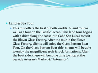  Land & Sea Tour
 This tour offers the best of both worlds. A land tour as
well as a tour on the Pacific Ocean. This land tour begins
with a drive along the coast into Cabo San Lucas to visit
the Blown Glass Factory. After the tour in the Blown
Glass Factory, clients will enjoy the Glass Bottom Boat
Tour. On the Glass Bottom Boat ride, clients will be able
to enjoy the magnificent arch & rock formations. After
the boat ride, there will be some time to shop at the
Seaside Artesan's Market & "Artesanos".
 