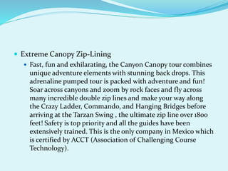  Extreme Canopy Zip-Lining
 Fast, fun and exhilarating, the Canyon Canopy tour combines
unique adventure elements with stunning back drops. This
adrenaline pumped tour is packed with adventure and fun!
Soar across canyons and zoom by rock faces and fly across
many incredible double zip lines and make your way along
the Crazy Ladder, Commando, and Hanging Bridges before
arriving at the Tarzan Swing , the ultimate zip line over 1800
feet! Safety is top priority and all the guides have been
extensively trained. This is the only company in Mexico which
is certified by ACCT (Association of Challenging Course
Technology).
 