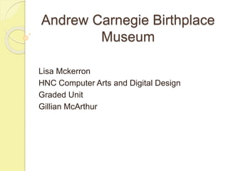 Andrew Carnegie Birthplace
Museum
Lisa Mckerron
HNC Computer Arts and Digital Design
Graded Unit
Gillian McArthur
 