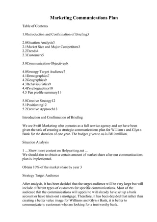Marketing Communications Plan
Table of Contents
1.0Introduction and Confirmation of Briefing3
2.0Situation Analysis3
2.1Market Size and Major Competitors3
2.2Trends4
2.3Customers5
3.0Communication Objectives6
4.0Strategy Target Audience7
4.1Demographics7
4.2Geographics9
4.3Behaviouristics9
4.4Psychographics10
4.5 Pen profile summary11
5.0Creative Strategy12
5.1Positioning12
5.2Creative Approach13
Introduction and Confirmation of Briefing
We are Swift Marketing who operates as a full service agency and we have been
given the task of creating a strategic communications plan for William s and Glyn s
Bank for the duration of one year. The budget given to us is ВЈ10 million.
Situation Analysis
1 ... Show more content on Helpwriting.net ...
We should aim to obtain a certain amount of market share after our communications
plan is implemented.
Obtain 10% of the market share by year 3
Strategy Target Audience
After analysis, it has been decided that the target audience will be very large but will
include different types of customers for specific communications. Most of the
audience that the communications will appeal to will already have set up a bank
account or have taken out a mortgage. Therefore, it has been decided that rather than
creating a better value image for Williams and Glyn s Bank, it is better to
communicate to customers who are looking for a trustworthy bank.
 