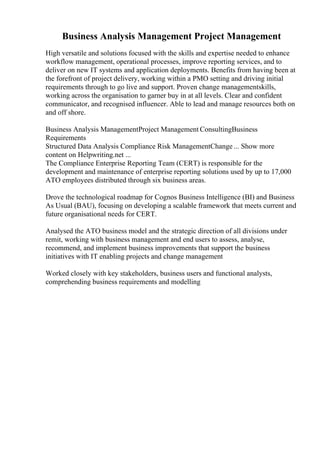 Business Analysis Management Project Management
High versatile and solutions focused with the skills and expertise needed to enhance
workflow management, operational processes, improve reporting services, and to
deliver on new IT systems and application deployments. Benefits from having been at
the forefront of project delivery, working within a PMO setting and driving initial
requirements through to go live and support. Proven change managementskills,
working across the organisation to garner buy in at all levels. Clear and confident
communicator, and recognised influencer. Able to lead and manage resources both on
and off shore.
Business Analysis ManagementProject Management ConsultingBusiness
Requirements
Structured Data Analysis Compliance Risk ManagementChange ... Show more
content on Helpwriting.net ...
The Compliance Enterprise Reporting Team (CERT) is responsible for the
development and maintenance of enterprise reporting solutions used by up to 17,000
ATO employees distributed through six business areas.
Drove the technological roadmap for Cognos Business Intelligence (BI) and Business
As Usual (BAU), focusing on developing a scalable framework that meets current and
future organisational needs for CERT.
Analysed the ATO business model and the strategic direction of all divisions under
remit, working with business management and end users to assess, analyse,
recommend, and implement business improvements that support the business
initiatives with IT enabling projects and change management
Worked closely with key stakeholders, business users and functional analysts,
comprehending business requirements and modelling
 