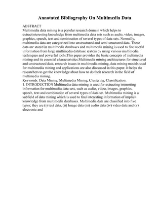 Annotated Bibliography On Multimedia Data
ABSTRACT
Multimedia data mining is a popular research domain which helps to
extractinteresting knowledge from multimedia data sets such as audio, video, images,
graphics, speech, text and combination of several types of data sets. Normally,
multimedia data are categorized into unstructured and semi structured data. These
data are stored in multimedia databases and multimedia mining is used to find useful
information from large multimedia database system by using various multimedia
techniques and powerful tools.This paper provides the basic concepts of multimedia
mining and its essential characteristics.Multimedia mining architectures for structured
and unstructured data, research issues in multimedia mining, data mining models used
for multimedia mining and applications are also discussed in this paper. It helps the
researchers to get the knowledge about how to do their research in the field of
multimedia mining.
Keywords: Data Mining, Multimedia Mining, Clustering, Classification.
1. INTRODUCTION Multimedia data mining is used for extracting interesting
information for multimedia data sets, such as audio, video, images, graphics,
speech, text and combination of several types of data set. Multimedia mining is a
subfield of data mining which is used to find interesting information of implicit
knowledge from multimedia databases. Multimedia data are classified into five
types; they are (i) text data, (ii) Image data (iii) audio data (iv) video data and (v)
electronic and
 