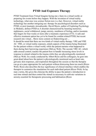 PTSD And Exposure Therapy
PTSD Treatment Goes Virtual Imagine facing one s fears in a virtual world, or
preparing for events before they happen. With the invention of virtual reality
technology, what once was science fiction now is a fact. However, virtual reality
technology has another intriguing use: therapy for psychological disorders such as
PTSD, or post traumatic stressdisorder. David Myers, author of Exploring Psychology
in Modules, defines PTSD as A disorder characterized by haunting memories,
nightmares, social withdrawal, jumpy anxiety, numbness of feeling, and/or insomnia
that lingers for four weeks or more after a traumatic experience (573). A safe and
effective treatment option has yet to be found for combat related PTSD, but recent
research into virtual... Show more content on Helpwriting.net ...
It should be noted that there are two kinds of virtual reality therapy: VRE and VRE
AC. VRE, or virtual reality exposure, entails aspects of the trauma being illustrated
for the patient within a virtual world, while the patient narrates what happened to
them during their harrowing experience (McLay Web). The second, VRE AC, which
adds arousal control, teaches the patient how to handle increasing stress levels in
response to stimuli related to the trauma while they are physiologically monitored
(McLay Web). In a study conducted by Albert Rizzo and his colleagues, he goes into
great detail about how the patient is physiologically monitored such as heart rate,
galvanic skin responses, and respiration throughout the session so that the therapist
can go at a pace appropriate for each patient without distressing them too much (Rizzo
Web). Rizzo also describes the key significance of clinical interface which enables the
therapist to customize the simulations for each individual patient (Rizzo Web). In lay
man s terms, this gives the clinician the ability to pace the patient s introduction to
real time stimuli and then control the stimuli as necessary to cultivate variations in
anxiety essential for therapeutic processing and habituation (Rizzo
 