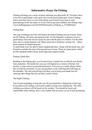 Informative Essay On Fishing
Fishing can bring you a sense of peace and keep you physically fit. You don t have
to be rich to participate in the sport, but you do need certain gear. From a fishing
rod to extra bait, here is a list of the things you ll need if you want to start
participating in this fun sport, or if you want to get your children into fishing. http:/
/www.huffingtonpost.com/2014/09/06/benefits of fishing_n_5754408.html
Fishing Rod
The type of fishing you ll do will dictate the kind of fishing rod you ll need. There
are fly fishing, salt water and spincast rods. For the beginner, a spincast can be a
good choice since the rod can easily be cast with the press of a button. For the little
ones, this is a great beginner rod. Many stores have miniature versions for ... Show
more content on Helpwriting.net ...
A small hook won t be able to land a largemouth bass. Along with the hook size, you
ll need to consider the type of hook point you ll want. There are spear point, which
are the standard, hollow point, knife edge and surgical needle.
Fishing Tackle Box
Heading to the fishing spot, you ll need to have a tackle box to hold all your hooks,
lures and pliers. The tackle box you use will depend on a variety of factors, but
mostly, it comes down to personal preference. You can use a small, plastic tackle
box to hold the essentials, or you can purchase a soft, cloth bag that will hang on
the shoulder. The soft carryall bag will allow you to keep your hands free for
carrying other things like the rod and a cooler of beer.
The Right Clothing
You ll need something to keep the sun off your head like a fishing hat or ball cap.
If you plan on fly fishing, you ll need waders to keep your clothing dry. The other
clothing you choose will be based on the weather. You should be warm and
comfortable while fishing. Don t wear clothes that are loose, or you ll end up hooking
 