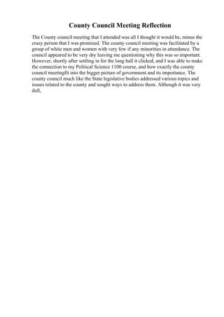 County Council Meeting Reflection
The County council meeting that I attended was all I thought it would be, minus the
crazy person that I was promised. The county council meeting was facilitated by a
group of white men and women with very few if any minorities in attendance. The
council appeared to be very dry leaving me questioning why this was so important.
However, shortly after settling in for the long hall it clicked, and I was able to make
the connection to my Political Science 1100 course, and how exactly the county
council meetingfit into the bigger picture of government and its importance. The
county council much like the State legislative bodies addressed various topics and
issues related to the county and sought ways to address them. Although it was very
dull,
 
