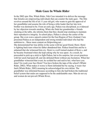 Male Gaze In Whale Rider
In the 2002 epic film, Whale Rider, Niki Caro intended it to deliver the message
that females are empowering individuals that can counter the male gaze . The film
revolves around the life of an 11 year old girl, who wants to gain the approval of
her grandfather and assume the role of being a tribe leader that her late twin
brother was destined to be. From an early age, Paikea was disciplined, as evidenced
by her objection towards smoking. When she finds her grandmother s friends
smoking at the table, she informs them that they should stop smoking to maintain
their reproductive integrity. In school plays, Paikea is always the center of the
group. She even won a speech contest for the East Region of New Zealand. Caro
presented Paikea as an independent and strong minded individual who had the
ambition to... Show more content on Helpwriting.net ...
She demonstrated her true ability in the scene with her good friend, Hemi. Hemi
is fighting back tears when his father abandoned him. Paikea found him and he is
ashamed that she witnessed him cry. Hemi is a well trained student of Koro s, and
he became frustrated when she kept asking why he was upset. As a result, he
proceeded to pick up a stick to fight Paikea, but to his surprise, her covert practices
with her uncle had paid off, and she defeated Hemi without any hesitation. When her
grandfather witnessed that event, he scolded her and said to her, what have you
done? Go wash your face Hemi! You have broken the tapu of the school! (Whale
Rider, 2002). What makes it worse is Hemi defended her by saying, it wasn t her
fault (Whale Rider, 2002) meaning he acknowledged his own defeat. The
grandfather was infuriated because according to him she had broken the traditional
belief system that males are supposed to be the undefeatable ones. Men do not cry
and women do not prevail (Whale River,
 
